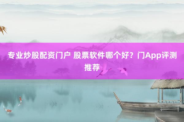 專業(yè)炒股配資門戶 股票軟件哪個好？門App評測推薦