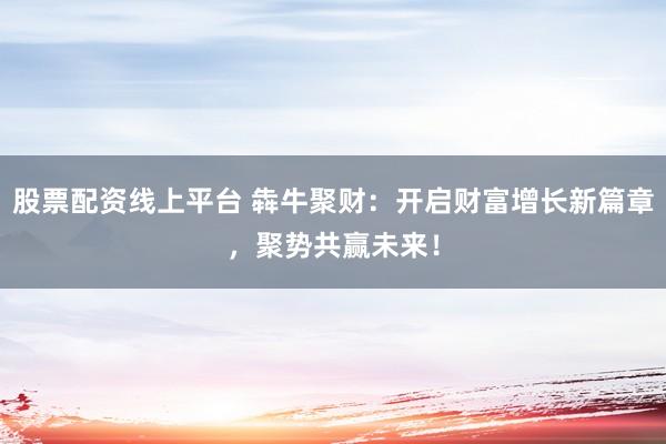 股票配資線上平臺(tái) 犇牛聚財(cái)：開(kāi)啟財(cái)富增長(zhǎng)新篇章，聚勢(shì)共贏未來(lái)！